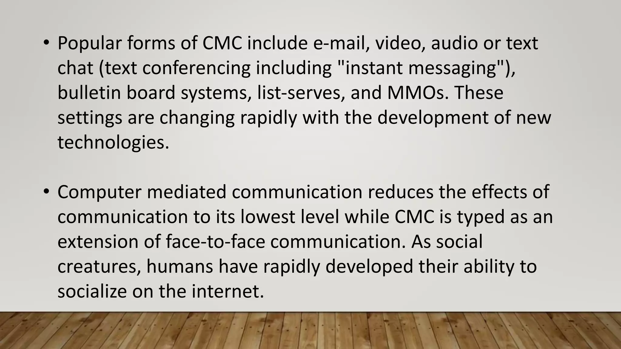 • Popular forms of CMC include e-mail, video, audio or text
chat (text conferencing including "instant messaging"),
bulletin board systems, list-serves, and MMOs. These
settings are changing rapidly with the development of new
technologies.
• Computer mediated communication reduces the effects of
communication to its lowest level while CMC is typed as an
extension of face-to-face communication. As social
creatures, humans have rapidly developed their ability to
socialize on the internet.
 