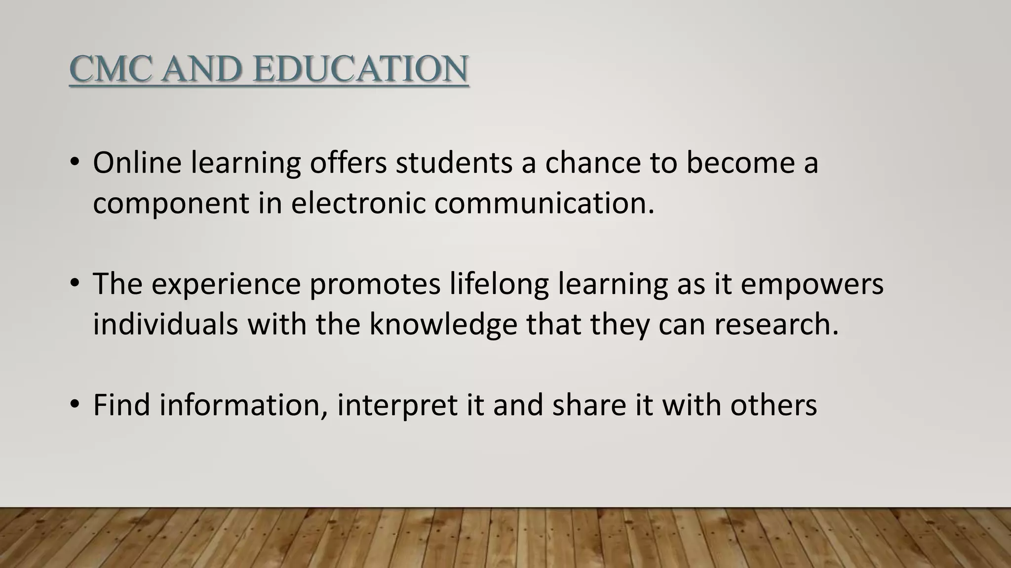 CMC AND EDUCATION
• Online learning offers students a chance to become a
component in electronic communication.
• The experience promotes lifelong learning as it empowers
individuals with the knowledge that they can research.
• Find information, interpret it and share it with others
 