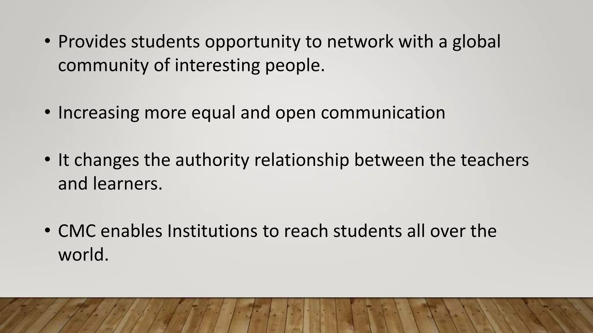• Provides students opportunity to network with a global
community of interesting people.
• Increasing more equal and open communication
• It changes the authority relationship between the teachers
and learners.
• CMC enables Institutions to reach students all over the
world.
 