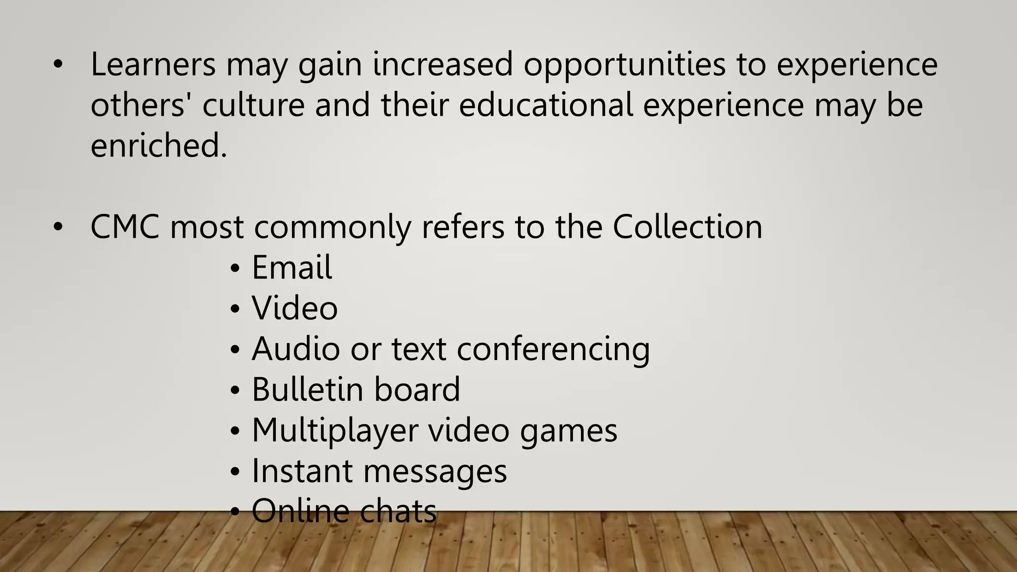 • Learners may gain increased opportunities to experience
others' culture and their educational experience may be
enriched.
• CMC most commonly refers to the Collection
• Email
• Video
• Audio or text conferencing
• Bulletin board
• Multiplayer video games
• Instant messages
• Online chats
 