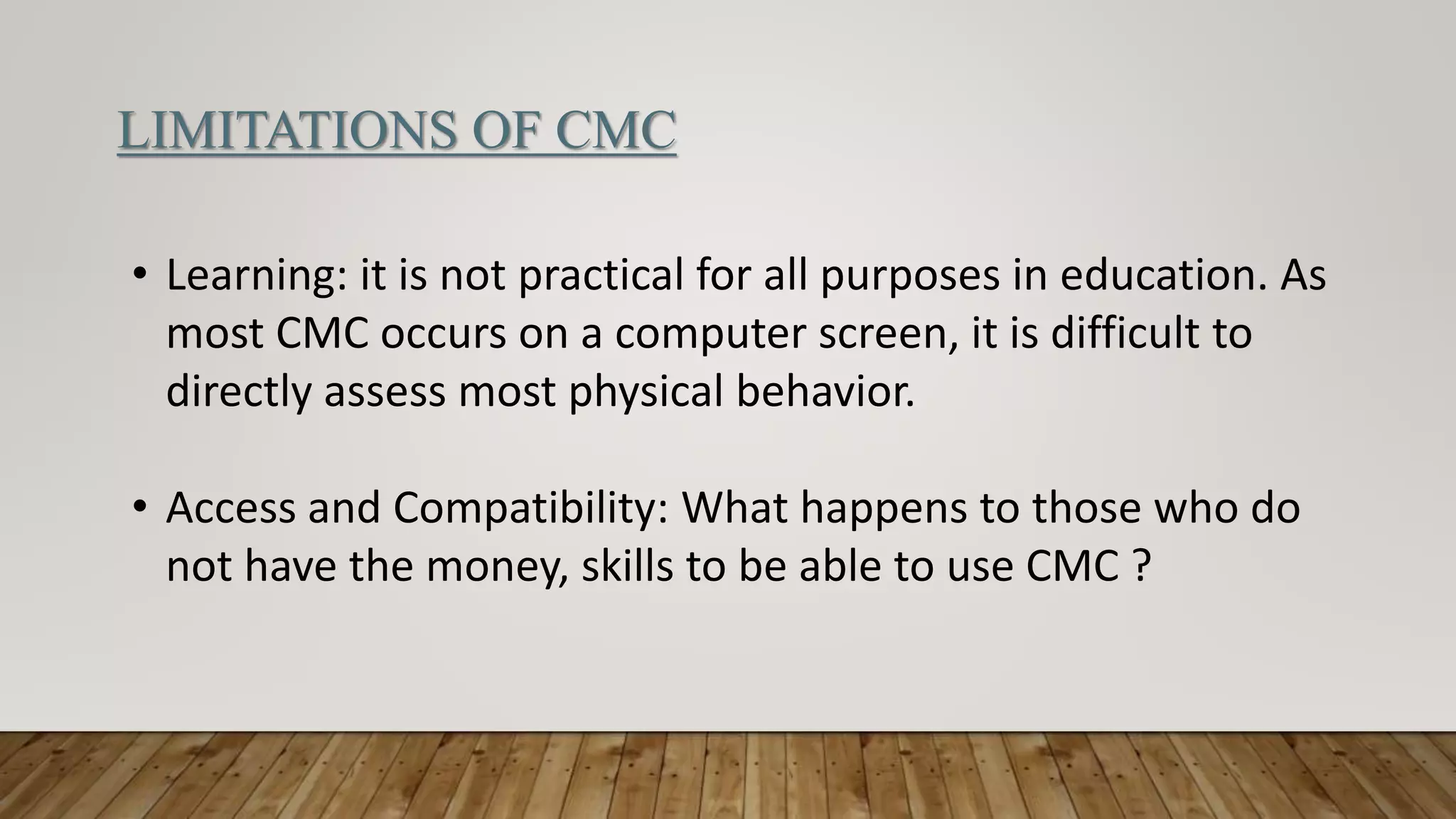 LIMITATIONS OF CMC
• Learning: it is not practical for all purposes in education. As
most CMC occurs on a computer screen, it is difficult to
directly assess most physical behavior.
• Access and Compatibility: What happens to those who do
not have the money, skills to be able to use CMC ?
 