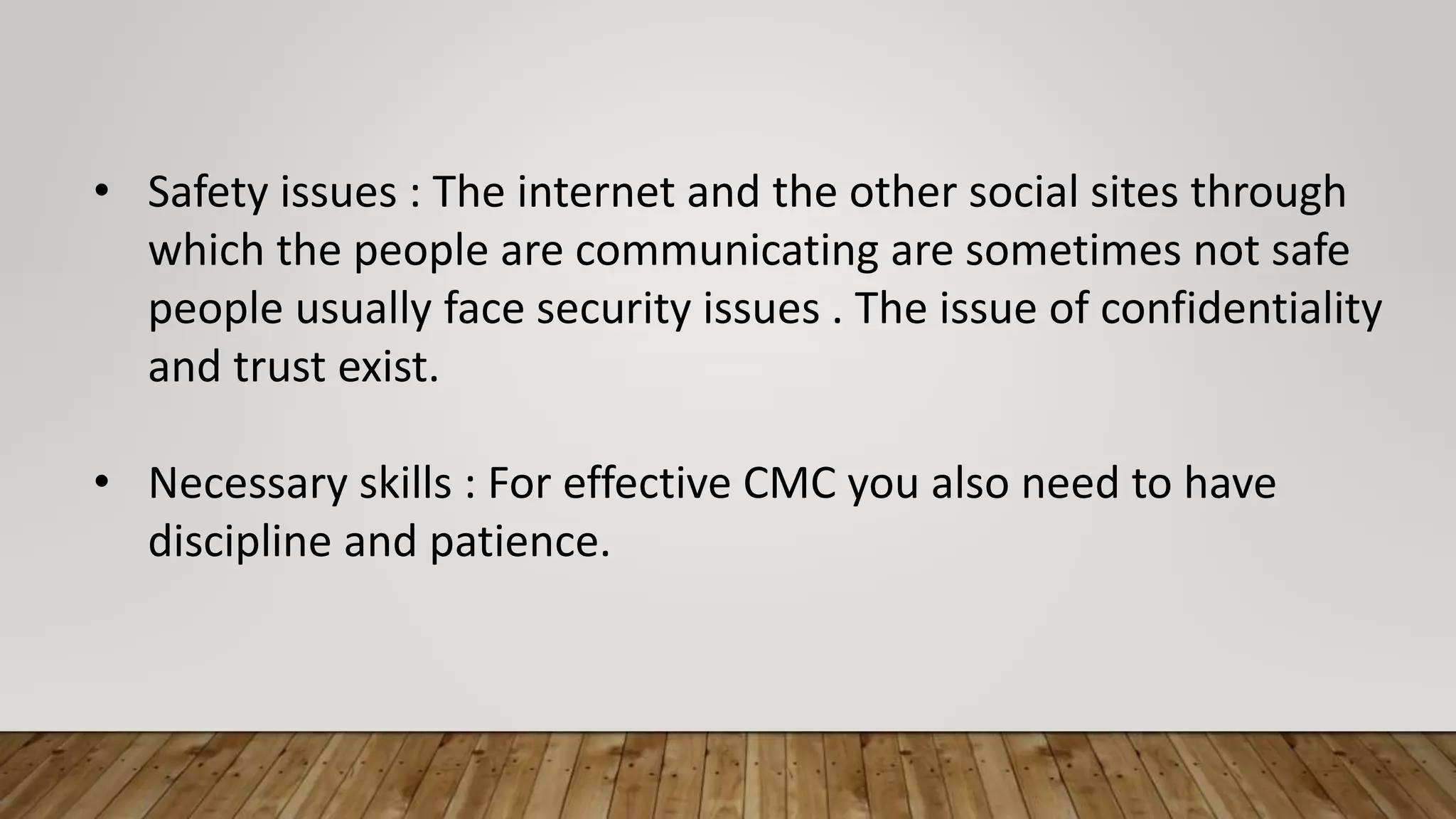 • Safety issues : The internet and the other social sites through
which the people are communicating are sometimes not safe
people usually face security issues . The issue of confidentiality
and trust exist.
• Necessary skills : For effective CMC you also need to have
discipline and patience.
 