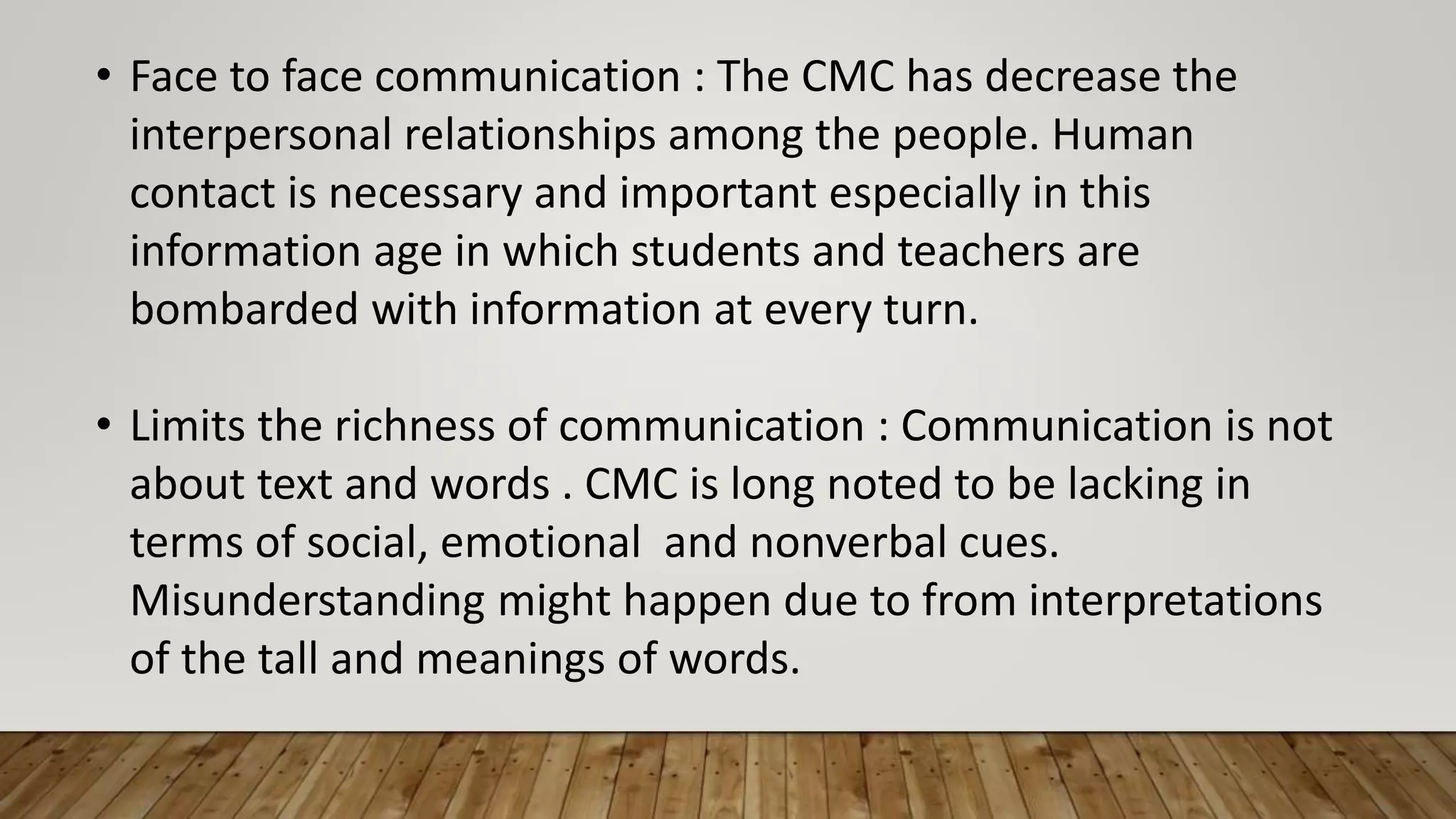 • Face to face communication : The CMC has decrease the
interpersonal relationships among the people. Human
contact is necessary and important especially in this
information age in which students and teachers are
bombarded with information at every turn.
• Limits the richness of communication : Communication is not
about text and words . CMC is long noted to be lacking in
terms of social, emotional and nonverbal cues.
Misunderstanding might happen due to from interpretations
of the tall and meanings of words.
 