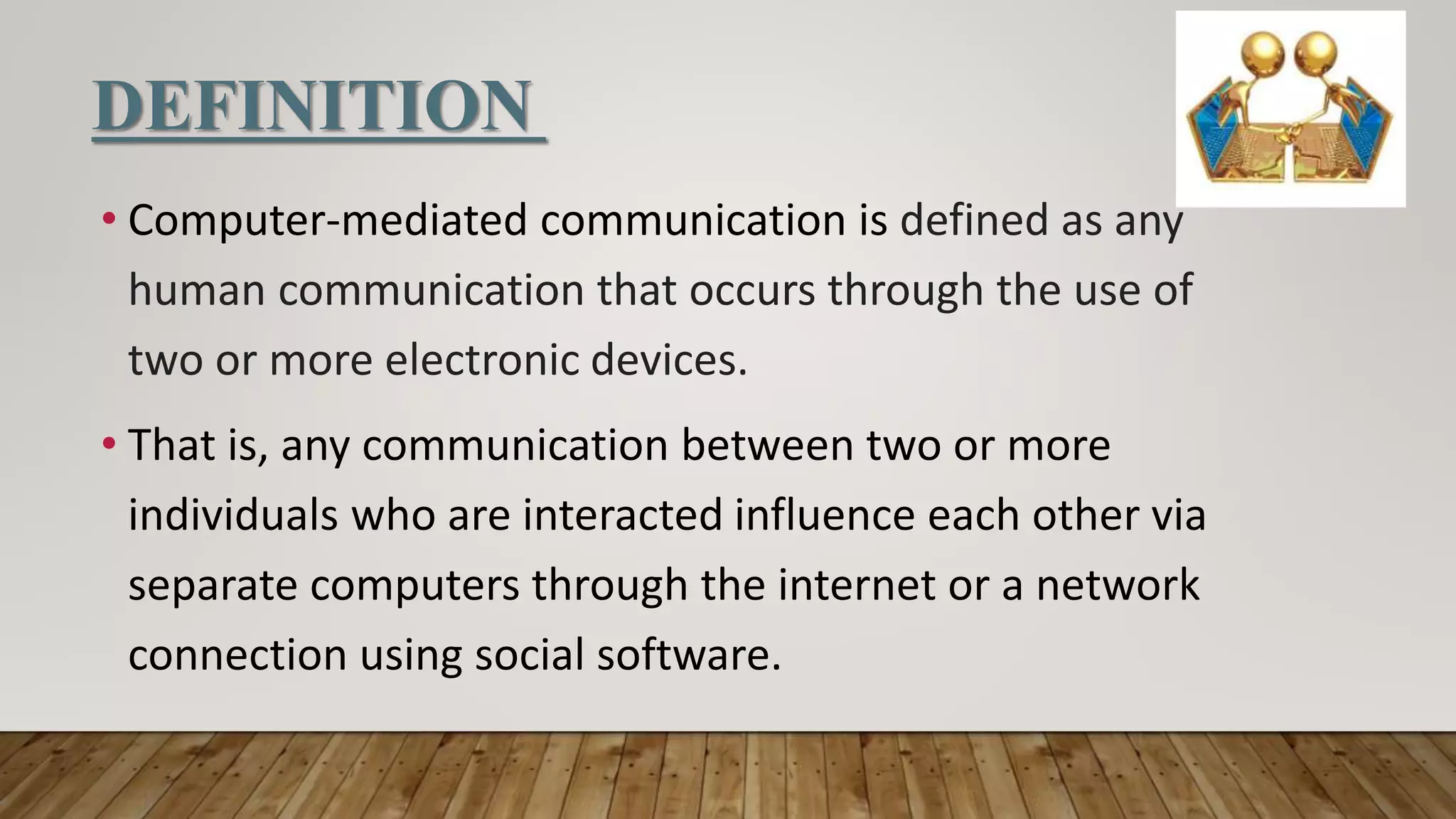 DEFINITION
• Computer-mediated communication is defined as any
human communication that occurs through the use of
two or more electronic devices.
• That is, any communication between two or more
individuals who are interacted influence each other via
separate computers through the internet or a network
connection using social software.
 