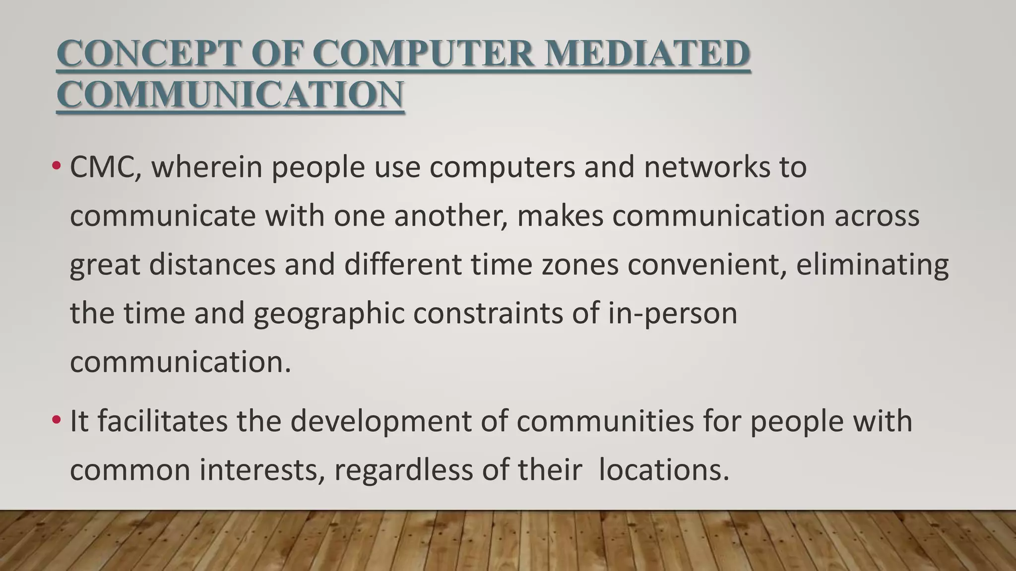 CONCEPT OF COMPUTER MEDIATED
COMMUNICATION
• CMC, wherein people use computers and networks to
communicate with one another, makes communication across
great distances and different time zones convenient, eliminating
the time and geographic constraints of in-person
communication.
• It facilitates the development of communities for people with
common interests, regardless of their locations.
 