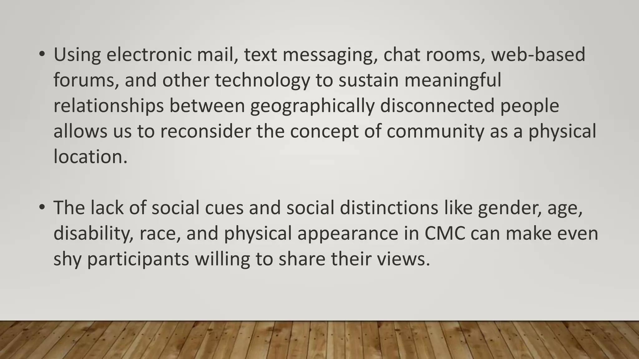 • Using electronic mail, text messaging, chat rooms, web-based
forums, and other technology to sustain meaningful
relationships between geographically disconnected people
allows us to reconsider the concept of community as a physical
location.
• The lack of social cues and social distinctions like gender, age,
disability, race, and physical appearance in CMC can make even
shy participants willing to share their views.
 