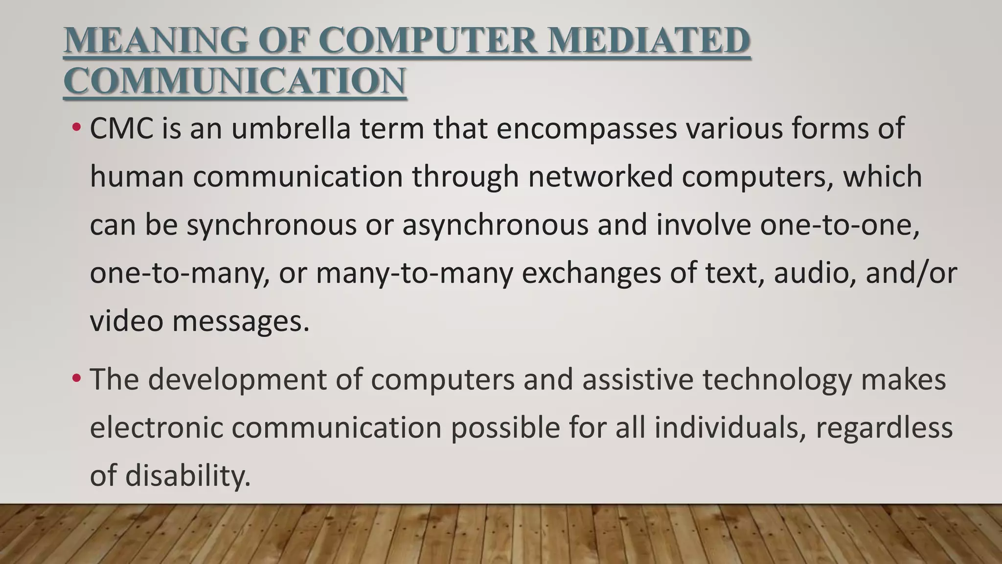 MEANING OF COMPUTER MEDIATED
COMMUNICATION
• CMC is an umbrella term that encompasses various forms of
human communication through networked computers, which
can be synchronous or asynchronous and involve one-to-one,
one-to-many, or many-to-many exchanges of text, audio, and/or
video messages.
• The development of computers and assistive technology makes
electronic communication possible for all individuals, regardless
of disability.
 