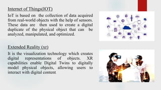 Internet of Things(IOT)
IoT is based on the collection of data acquired
from real-world objects with the help of sensors.
These data are then used to create a digital
duplicate of the physical object that can be
analyzed, manipulated, and optimized.
Extended Reality (xr)
It is the visualization technology which creates
digital representations of objects. XR
capabilities enable Digital Twins to digitally
model physical objects, allowing users to
interact with digital content.
 