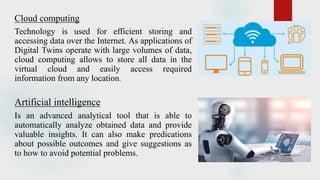 Cloud computing
Technology is used for efficient storing and
accessing data over the Internet. As applications of
Digital Twins operate with large volumes of data,
cloud computing allows to store all data in the
virtual cloud and easily access required
information from any location.
Artificial intelligence
Is an advanced analytical tool that is able to
automatically analyze obtained data and provide
valuable insights. It can also make predications
about possible outcomes and give suggestions as
to how to avoid potential problems.
 