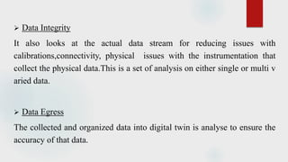  Data Integrity
It also looks at the actual data stream for reducing issues with
calibrations,connectivity, physical issues with the instrumentation that
collect the physical data.This is a set of analysis on either single or multi v
aried data.
 Data Egress
The collected and organized data into digital twin is analyse to ensure the
accuracy of that data.
 