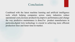 Conclusion
Combined with the latest machine learning and artificial intelligence
tools which helping companies across many industries reduce
operational costs,increase productivity,improve performance,and change
the way predictive maintenance is done.For product manufactures in
particular,digital twin technology is crucial to achieving more efficient
production lines and faster time-to-market.
 