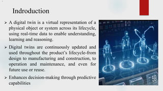 Indroduction
 A digital twin is a virtual representation of a
physical object or system across its lifecycle,
using real-time data to enable understanding,
learning and reasoning.
 Digital twins are continuously updated and
used throughout the product’s lifecycle-from
design to manufacturing and construction, to
operation and maintenance, and even for
future use or reuse.
 Enhances decision-making through predictive
capabilities
.
 