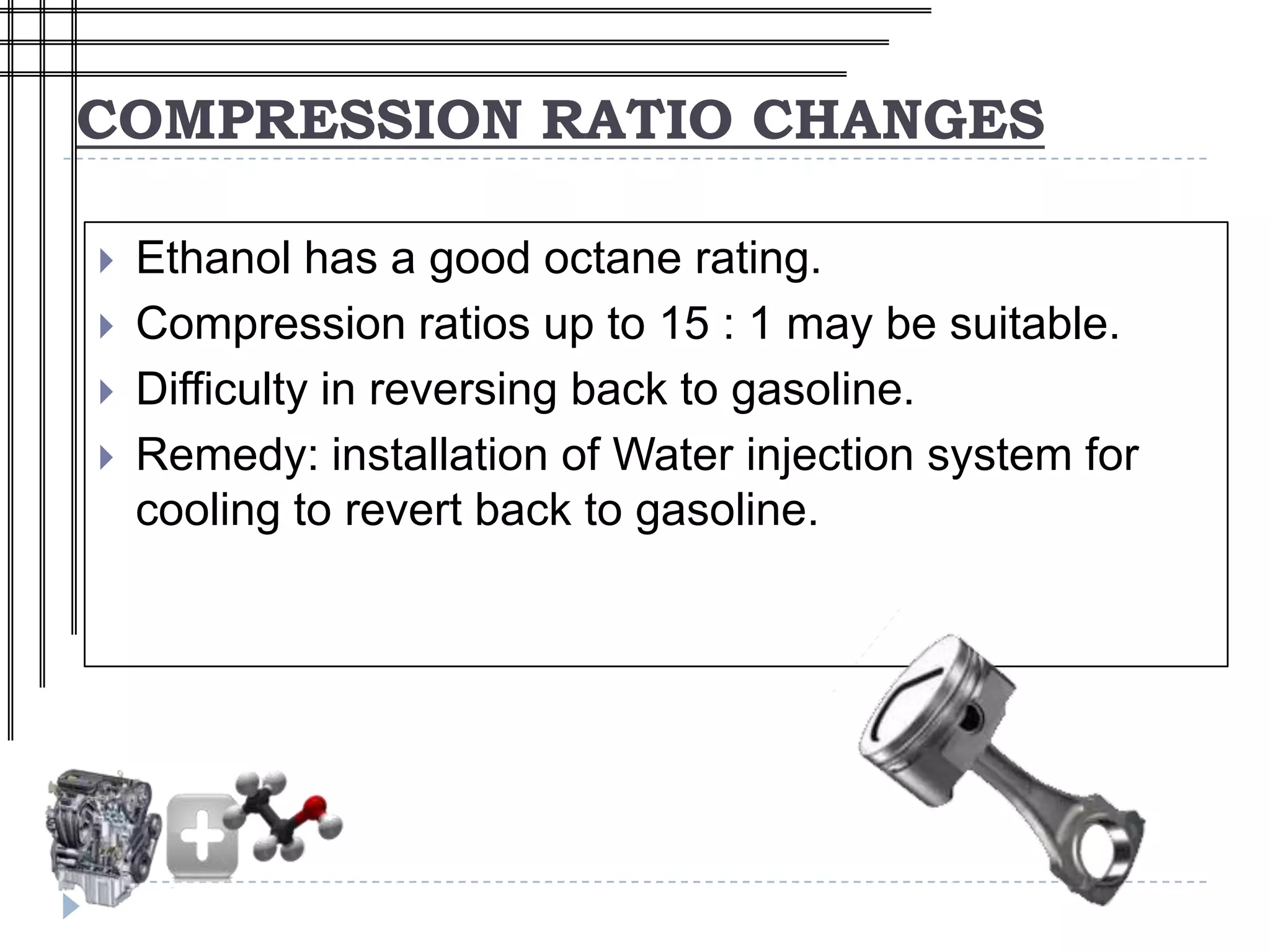 COMPRESSION RATIO CHANGES

   Ethanol has a good octane rating.
   Compression ratios up to 15 : 1 may be suitable.
   Difficulty in reversing back to gasoline.
   Remedy: installation of Water injection system for
    cooling to revert back to gasoline.
 