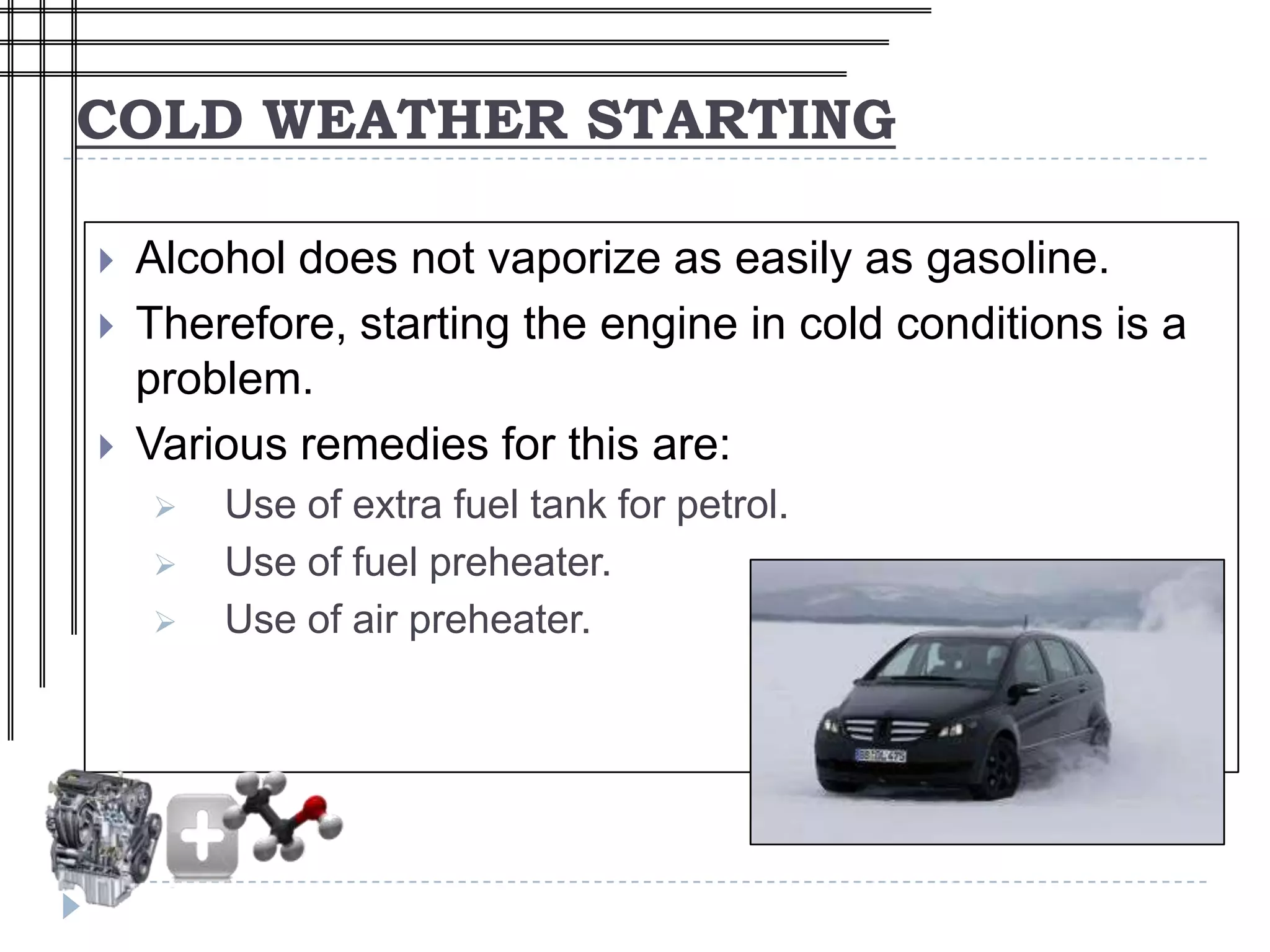 COLD WEATHER STARTING

   Alcohol does not vaporize as easily as gasoline.
   Therefore, starting the engine in cold conditions is a
    problem.
   Various remedies for this are:
       Use of extra fuel tank for petrol.
       Use of fuel preheater.
       Use of air preheater.
 