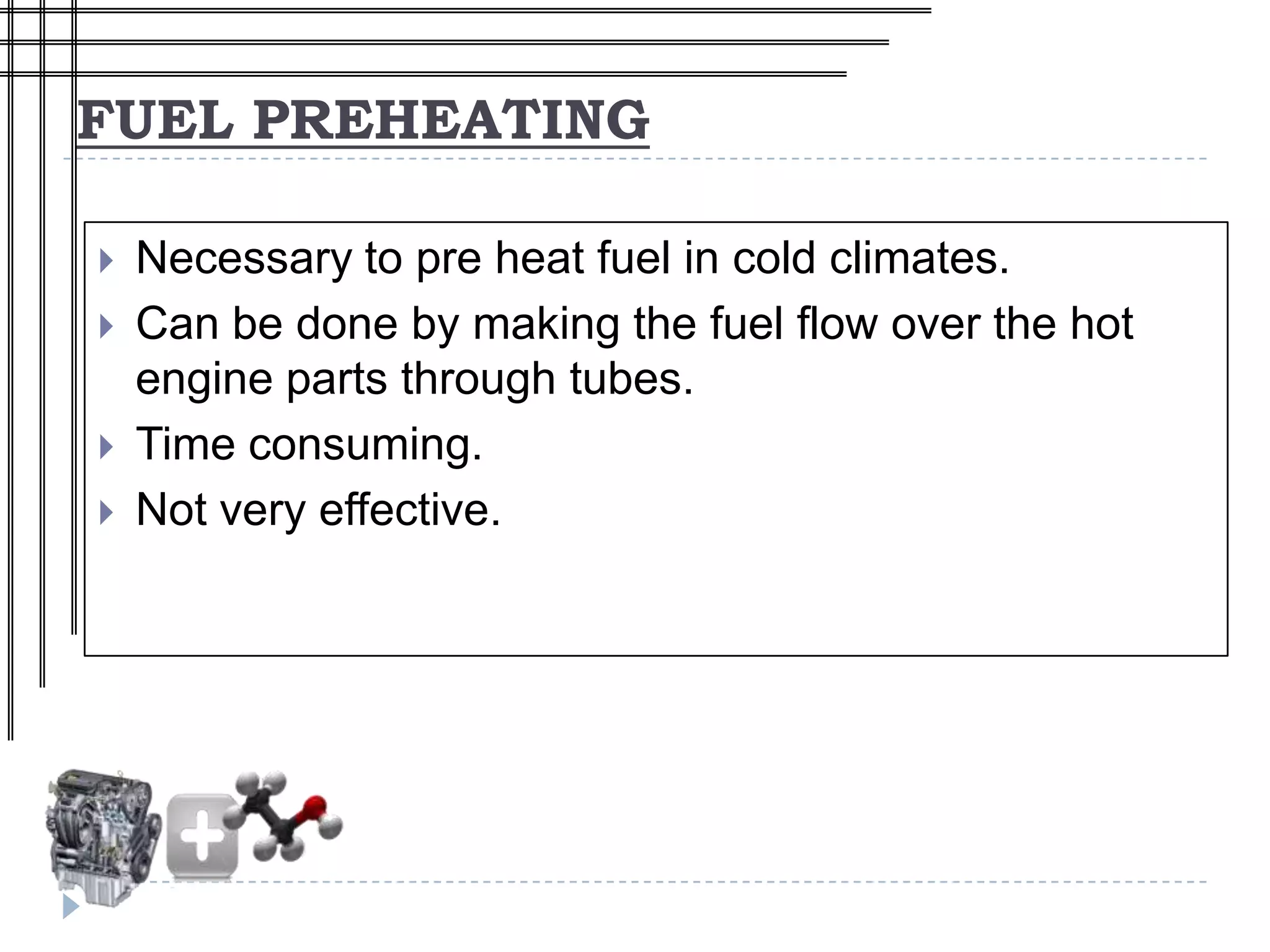 FUEL PREHEATING

   Necessary to pre heat fuel in cold climates.
   Can be done by making the fuel flow over the hot
    engine parts through tubes.
   Time consuming.
   Not very effective.
 