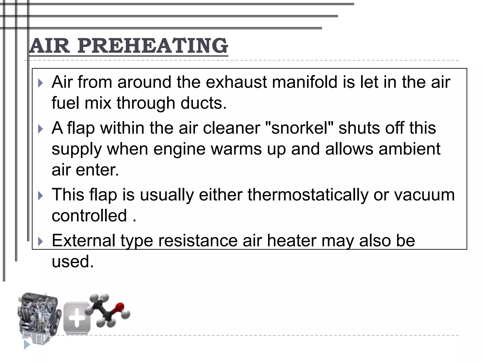 AIR PREHEATING
   Air from around the exhaust manifold is let in the air
    fuel mix through ducts.
   A flap within the air cleaner "snorkel" shuts off this
    supply when engine warms up and allows ambient
    air enter.
   This flap is usually either thermostatically or vacuum
    controlled .
   External type resistance air heater may also be
    used.
 