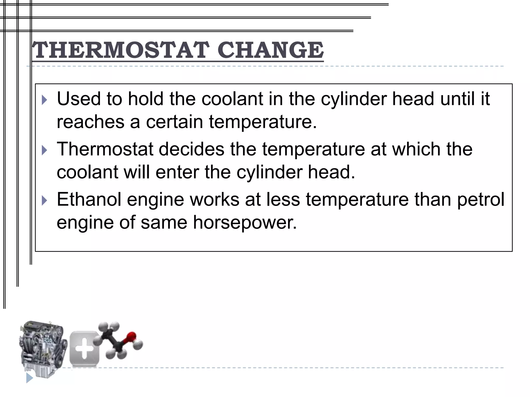 THERMOSTAT CHANGE

   Used to hold the coolant in the cylinder head until it
    reaches a certain temperature.
   Thermostat decides the temperature at which the
    coolant will enter the cylinder head.
   Ethanol engine works at less temperature than petrol
    engine of same horsepower.
 