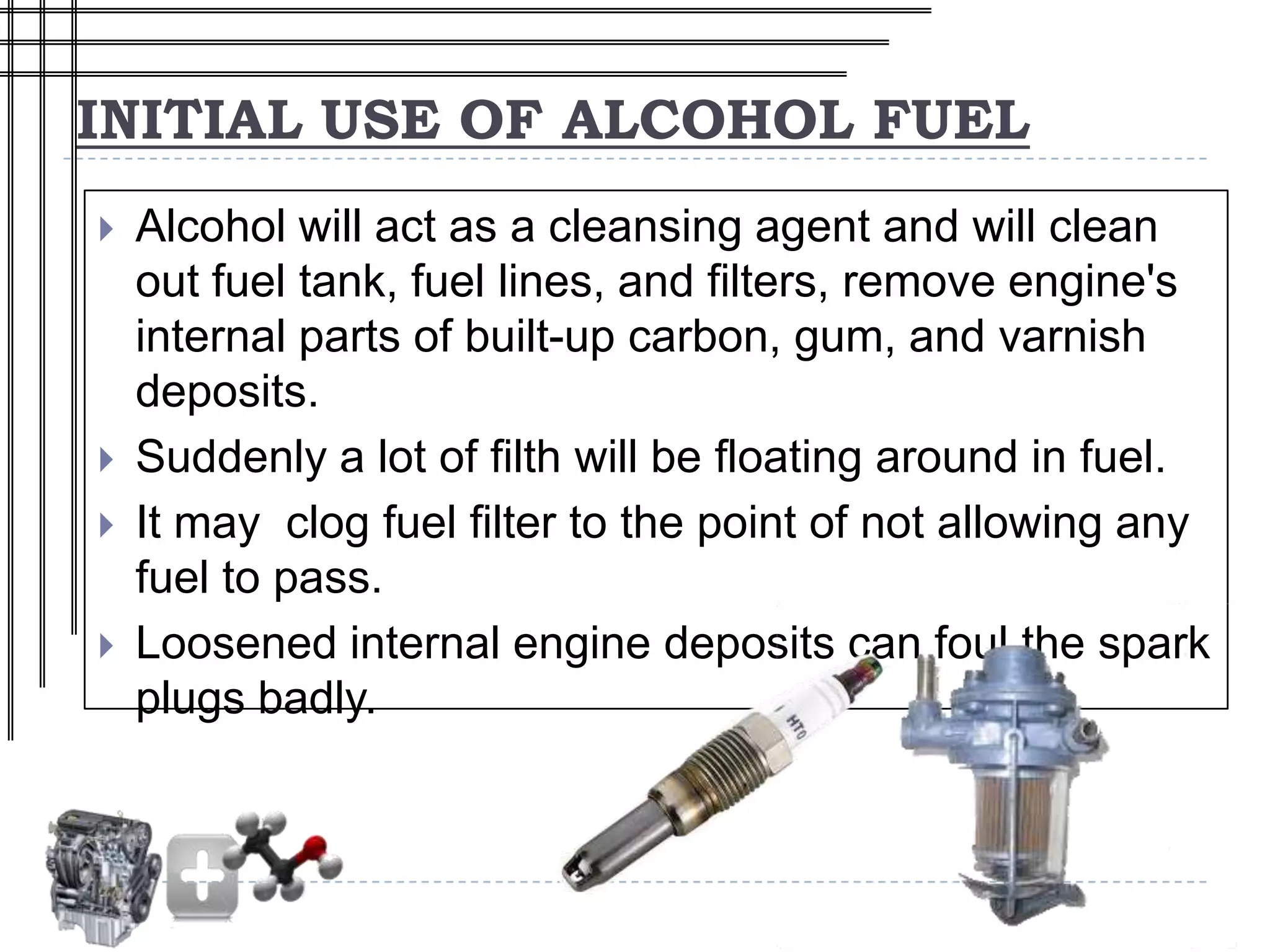 INITIAL USE OF ALCOHOL FUEL
   Alcohol will act as a cleansing agent and will clean
    out fuel tank, fuel lines, and filters, remove engine's
    internal parts of built-up carbon, gum, and varnish
    deposits.
   Suddenly a lot of filth will be floating around in fuel.
   It may clog fuel filter to the point of not allowing any
    fuel to pass.
   Loosened internal engine deposits can foul the spark
    plugs badly.
 
