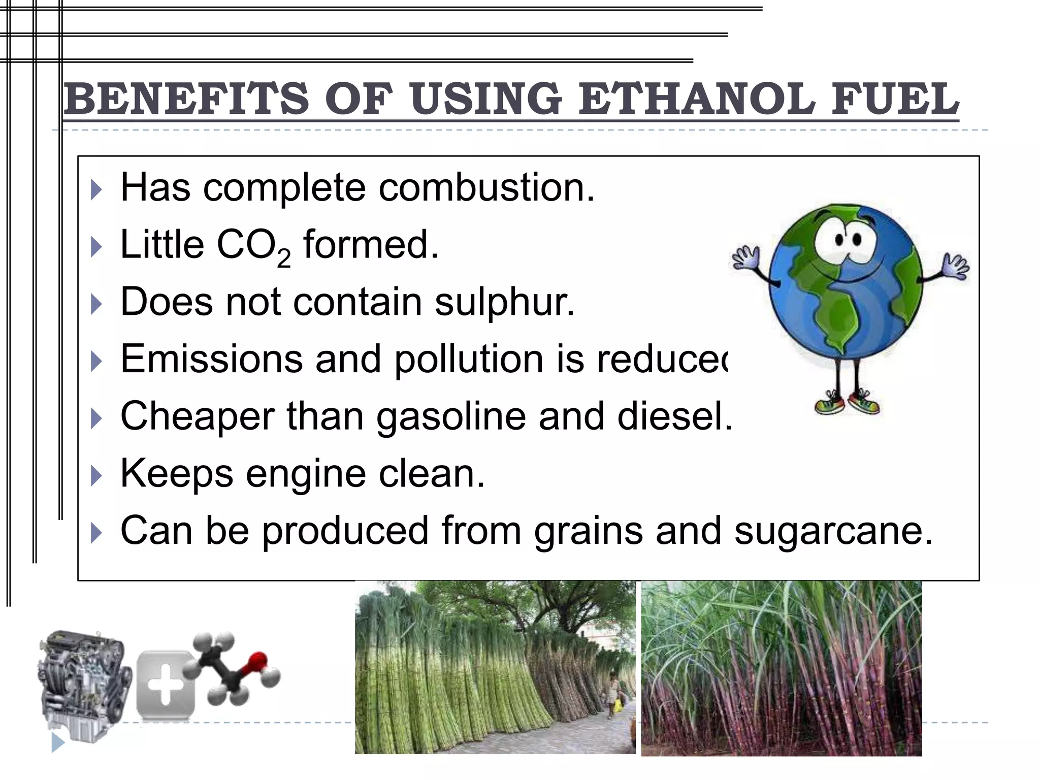 BENEFITS OF USING ETHANOL FUEL
   Has complete combustion.
   Little CO2 formed.
   Does not contain sulphur.
   Emissions and pollution is reduced.
   Cheaper than gasoline and diesel.
   Keeps engine clean.
   Can be produced from grains and sugarcane.
 
