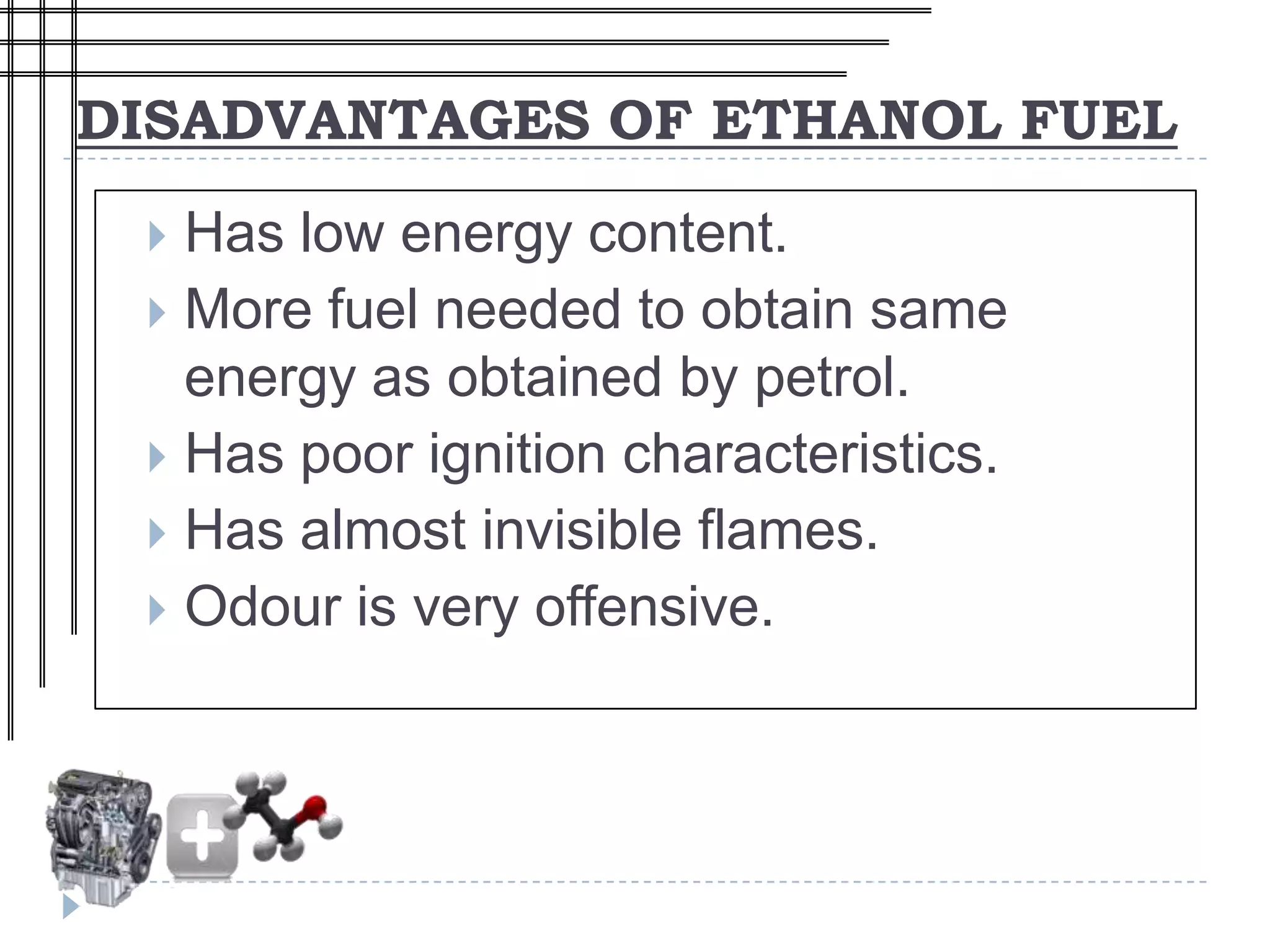 DISADVANTAGES OF ETHANOL FUEL
  Has low energy content.
  More fuel needed to obtain same
   energy as obtained by petrol.
  Has poor ignition characteristics.
  Has almost invisible flames.
  Odour is very offensive.
 