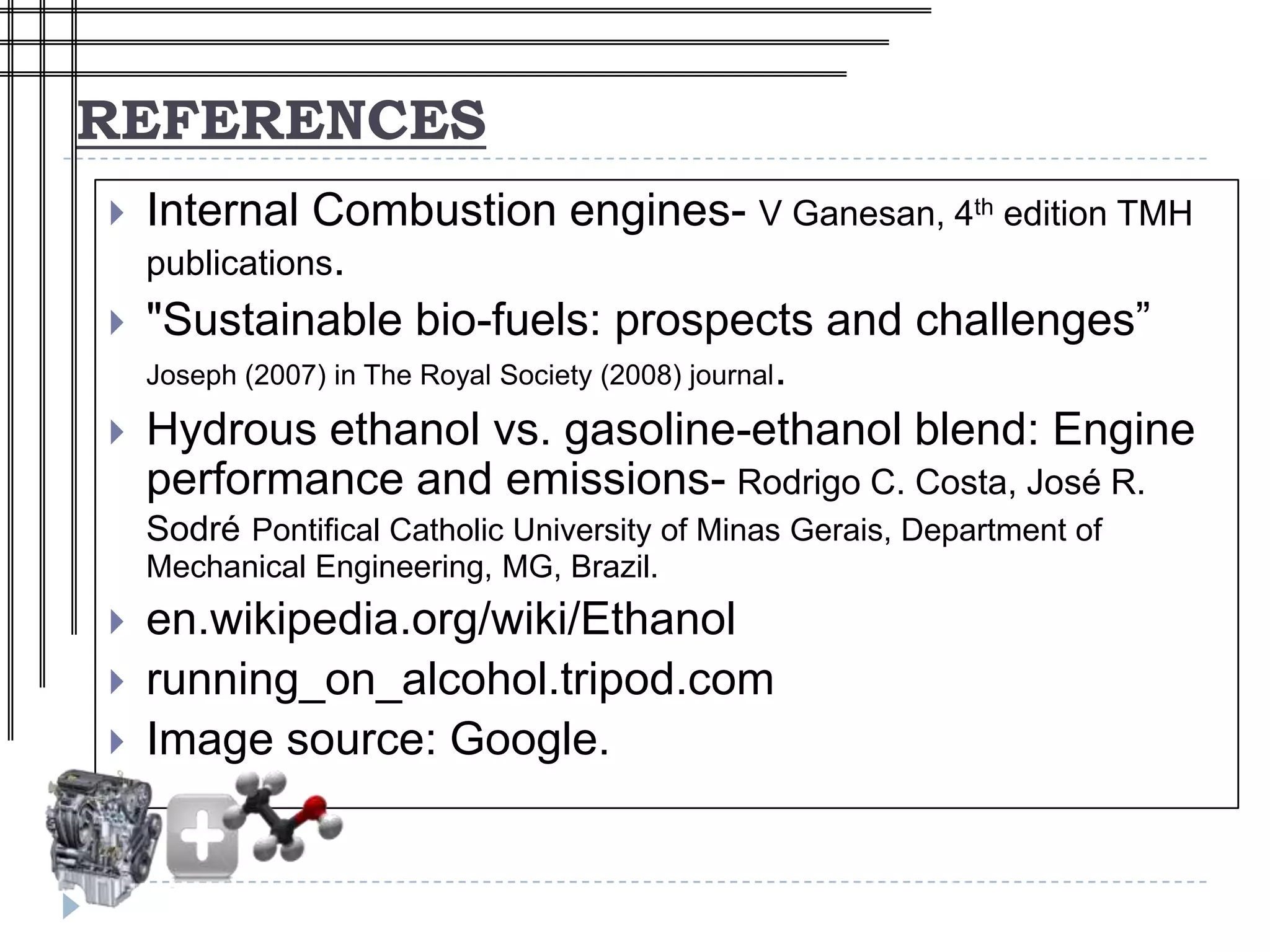 REFERENCES
   Internal Combustion engines- V Ganesan, 4th edition TMH
    publications.
   "Sustainable bio-fuels: prospects and challenges”
    Joseph (2007) in The Royal Society (2008) journal.

   Hydrous ethanol vs. gasoline-ethanol blend: Engine
    performance and emissions- Rodrigo C. Costa, José R.
    Sodré Pontifical Catholic University of Minas Gerais, Department of
    Mechanical Engineering, MG, Brazil.
   en.wikipedia.org/wiki/Ethanol
   running_on_alcohol.tripod.com
   Image source: Google.
 