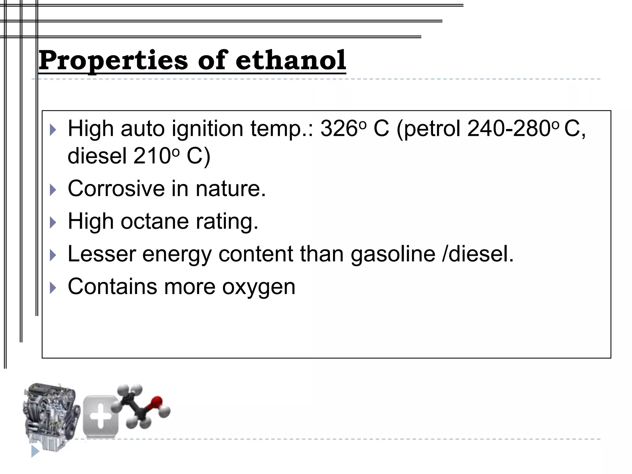 Properties of ethanol

   High auto ignition temp.: 326o C (petrol 240-280o C,
    diesel 210o C)
   Corrosive in nature.
   High octane rating.
   Lesser energy content than gasoline /diesel.
   Contains more oxygen
 