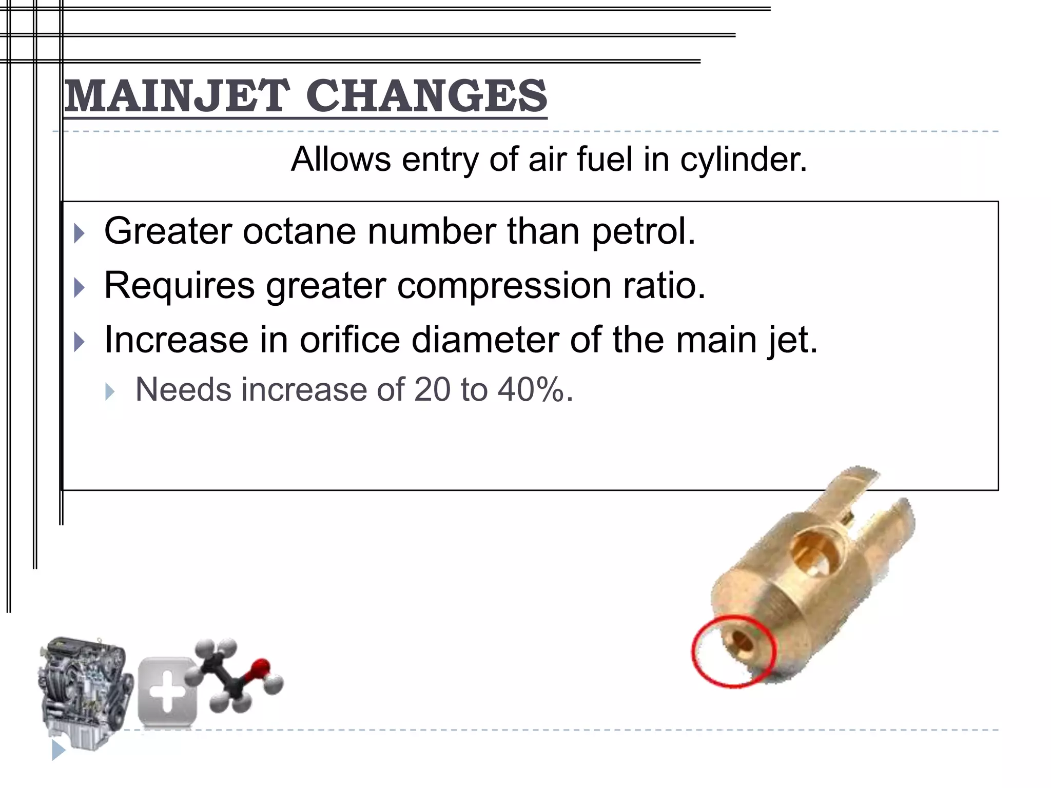 MAINJET CHANGES
                 Allows entry of air fuel in cylinder.

   Greater octane number than petrol.
   Requires greater compression ratio.
   Increase in orifice diameter of the main jet.
       Needs increase of 20 to 40%.
 