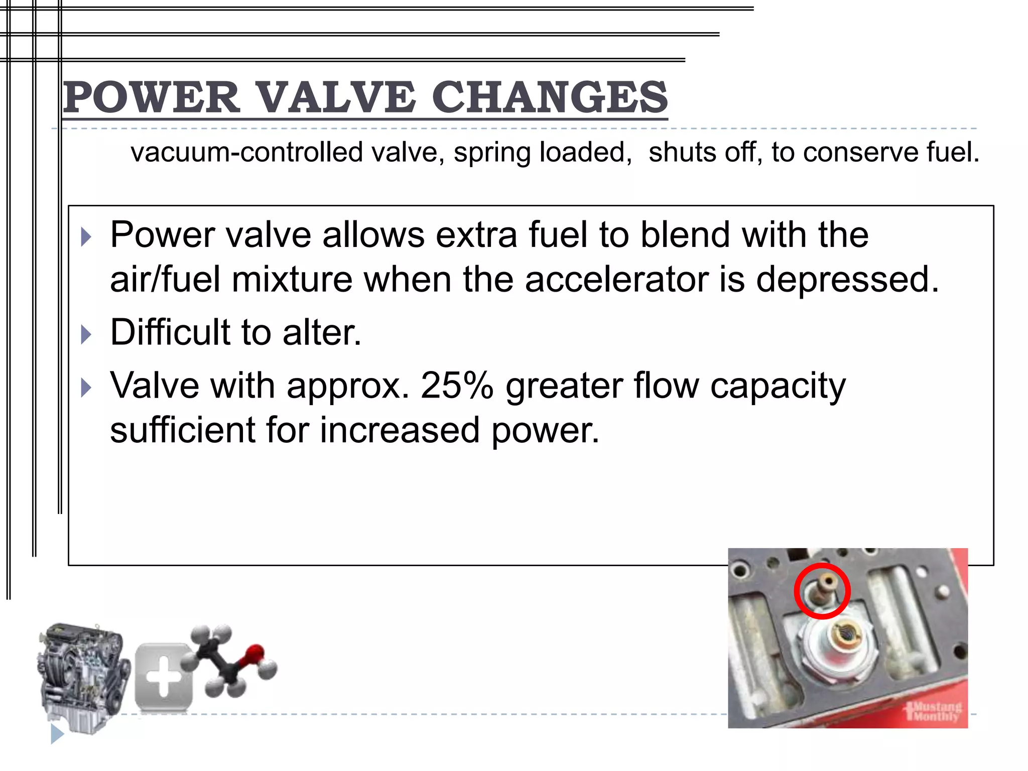 POWER VALVE CHANGES
     vacuum-controlled valve, spring loaded, shuts off, to conserve fuel.

   Power valve allows extra fuel to blend with the
    air/fuel mixture when the accelerator is depressed.
   Difficult to alter.
   Valve with approx. 25% greater flow capacity
    sufficient for increased power.
 