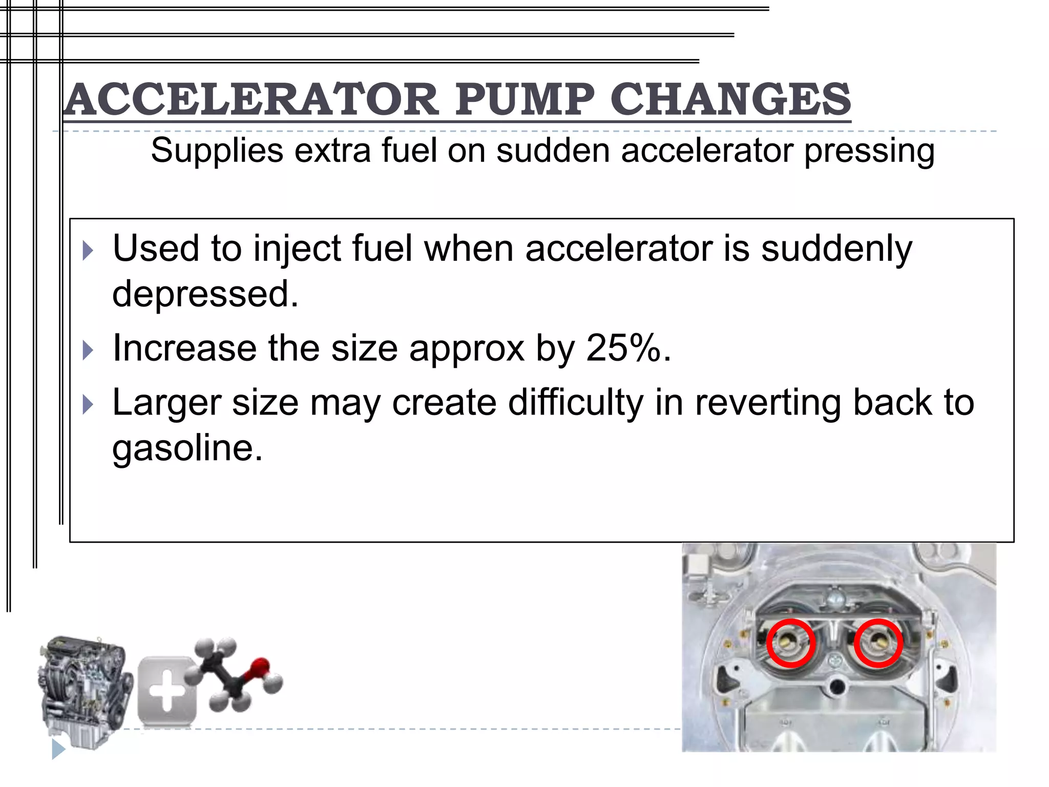ACCELERATOR PUMP CHANGES
      Supplies extra fuel on sudden accelerator pressing

   Used to inject fuel when accelerator is suddenly
    depressed.
   Increase the size approx by 25%.
   Larger size may create difficulty in reverting back to
    gasoline.
 