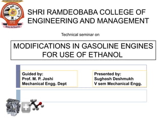 SHRI RAMDEOBABA COLLEGE OF
    ENGINEERING AND MANAGEMENT
                    Technical seminar on


MODIFICATIONS IN GASOLINE ENGINES
       FOR USE OF ETHANOL

  Guided by:                         Presented by:
  Prof. M. P. Joshi                  Sughosh Deshmukh
  Mechanical Engg. Dept              V sem Mechanical Engg.
 