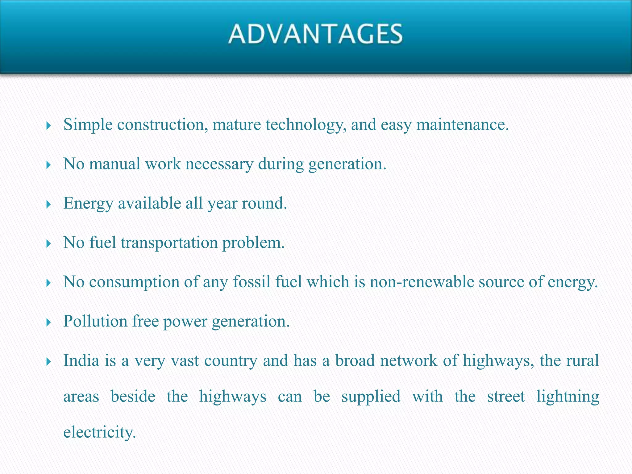  Simple construction, mature technology, and easy maintenance.
 No manual work necessary during generation.
 Energy available all year round.
 No fuel transportation problem.
 No consumption of any fossil fuel which is non-renewable source of energy.
 Pollution free power generation.
 India is a very vast country and has a broad network of highways, the rural
areas beside the highways can be supplied with the street lightning
electricity.
 
