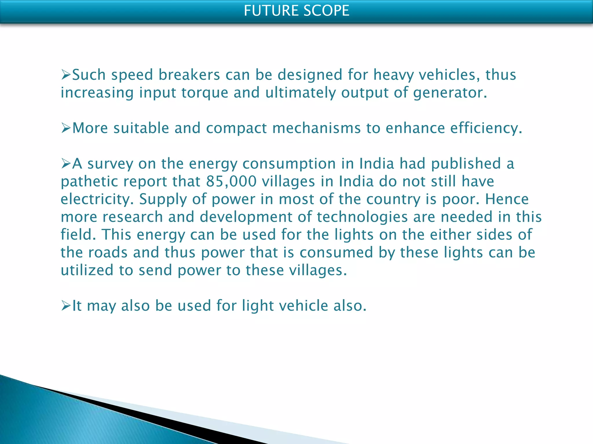 FUTURE SCOPE
Such speed breakers can be designed for heavy vehicles, thus
increasing input torque and ultimately output of generator.
More suitable and compact mechanisms to enhance efficiency.
A survey on the energy consumption in India had published a
pathetic report that 85,000 villages in India do not still have
electricity. Supply of power in most of the country is poor. Hence
more research and development of technologies are needed in this
field. This energy can be used for the lights on the either sides of
the roads and thus power that is consumed by these lights can be
utilized to send power to these villages.
It may also be used for light vehicle also.
 