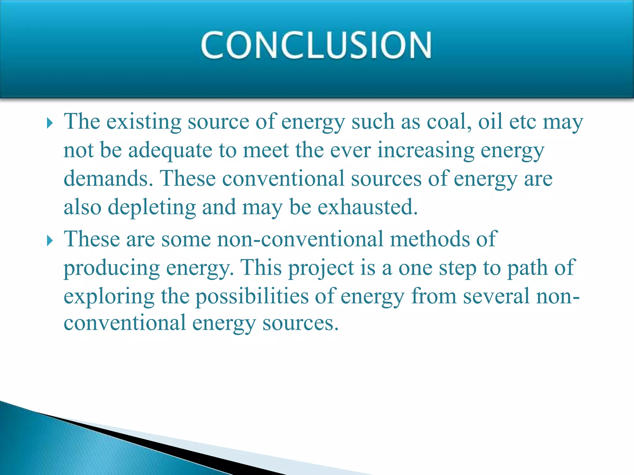  The existing source of energy such as coal, oil etc may
not be adequate to meet the ever increasing energy
demands. These conventional sources of energy are
also depleting and may be exhausted.
 These are some non-conventional methods of
producing energy. This project is a one step to path of
exploring the possibilities of energy from several non-
conventional energy sources.
 