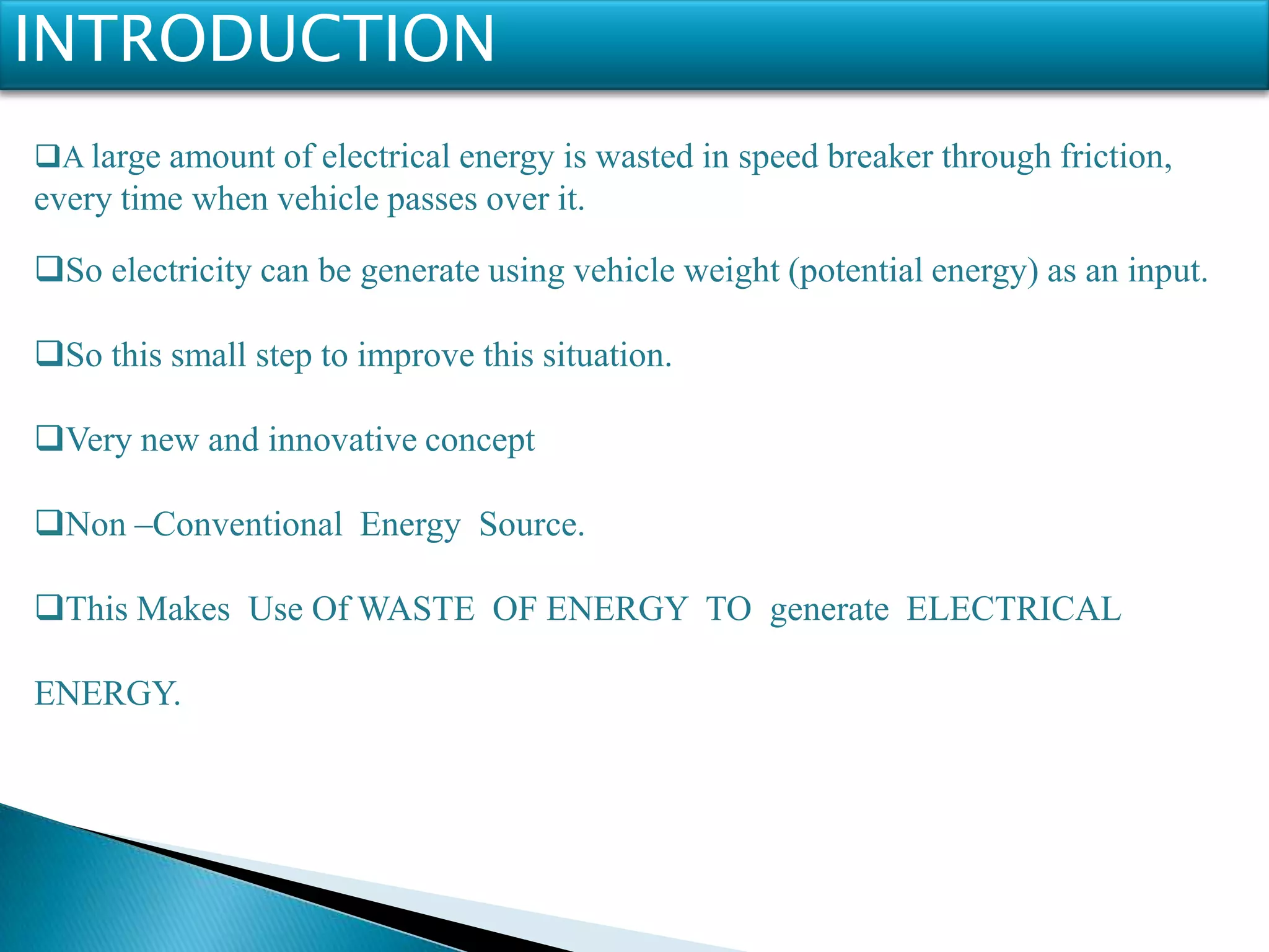 INTRODUCTION
A large amount of electrical energy is wasted in speed breaker through friction,
every time when vehicle passes over it.
So electricity can be generate using vehicle weight (potential energy) as an input.
So this small step to improve this situation.
Very new and innovative concept
Non –Conventional Energy Source.
This Makes Use Of WASTE OF ENERGY TO generate ELECTRICAL
ENERGY.
 
