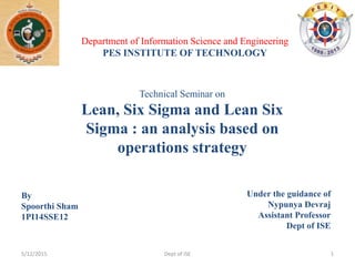Technical Seminar on
Lean, Six Sigma and Lean Six
Sigma : an analysis based on
operations strategy
By
Spoorthi Sham
1PI14SSE12
Department of Information Science and Engineering
PES INSTITUTE OF TECHNOLOGY
Under the guidance of
Nypunya Devraj
Assistant Professor
Dept of ISE
5/12/2015 1Dept of ISE
 
