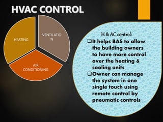 VENTILATIO
N
AIR
CONDITIONING
HEATING
H & AC control:
It helps BAS to allow
the building owners
to have more control
over the heating &
cooling units
Owner can manage
the system in one
single touch using
remote control by
pneumatic controls
 