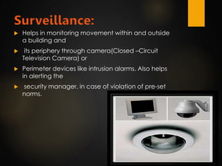 Surveillance:
 Helps in monitoring movement within and outside
a building and
 its periphery through camera(Closed –Circuit
Television Camera) or
 Perimeter devices like intrusion alarms. Also helps
in alerting the
 security manager, in case of violation of pre-set
norms.
 