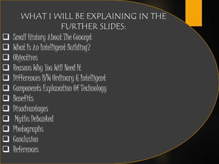 WHAT I WILL BE EXPLAINING IN THE
FURTHER SLIDES:
 Small History About The Concept
 What Is An Intelligent Building?
 Objectives
 Reasons Why You Will Need It
 Differences B/W Ordinary & Intelligent
 Components Explanation Of Technology
 Benefits
 Disadvantages
 Myths Debunked
 Photographs
 Conclusion
 References
 
