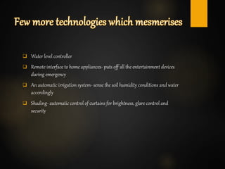  Water level controller
 Remote interface to home appliances- puts off all the entertainment devices
during emergency
 An automatic irrigation system- sense the soil humidity conditions and water
accordingly
 Shading- automatic control of curtains for brightness, glare control and
security
 
