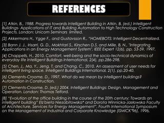 [1] Atkin, B., 1988. Progress towards Intelligent Building in Atkin, B. (ed.) Intelligent
Buildings- Applications of IT and Building Automation to High Technology Construction
Projects. London: Unicom Seminars limited.
[2] Akkermans H., Ygge F., and Gustavsson R., “HOMEBOTS: Intelligent Decentralized.
[3] Bann J. J., Irisarri, G. D., Mokhtari S., Kirschen D.S. and Mille, B. N., "Integrating
Applications in an Energy Management System", IEEE Expert 12(6), pp. 53-59, 1997.
[4] Chappells, H., 2010. Comfort, well-being and the socio-technical dynamics of
everyday life Intelligent Buildings International, 2(4), pp.286-298.
[5] Chen, J., Ma, Y., Jeng, T. and Chang, C., 2010. An assessment of user needs for
intelligent living space. Intelligent Buildings International, 2(1), pp.20-40.
[6] Clements-Croome, D., 1997. What do we mean by intelligent buildings?
Automation in Construction.
[7] Clements-Croome, D. (ed.) 2004. Intelligent Buildings: Design, Management and
Operation. London: Thomas Telford.
[8] “Evolution of the office building in the course of the 20th century: Towards an
intelligent building” Elz˙bieta Niezabitowska* and Dorota Winnicka-Jasłowska Faculty
of Architecture, Services for Energy Management”, Fourth International Symposium
on the Management of Industrial and Corporate Knowledge (ISMICK‟96), 1996.
 