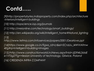 Contd…..
[9]http://propertybytes.indiaproperty.com/index.php/architecture
-interiors/intelligent-buildings
[10] http://iopscience.iop.org/journals
[11] http://nreionline.com/technology/smart_buildings/
[12] http://en.wikipedia.org/wiki/Intelligent_home#Natural_lighting
[13]
http://www.tefma.com/infoservices/papers/2001/Dearlove.ppt
[14]https://www.google.co.in/?gws_rd=cr&ei=SCnzUu_I4WVrAfmw
4Eg#q=intelligent+building+images
[15]/http://www.constructionworld.in/News.aspx?nId=JjDft4lL3daE
e1VT5gZ7Tg==ilesian University of technology, Gliwice, Poland
[16] CREDENZA INFRA COMPANY
 