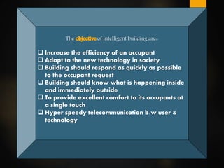 The of intelligent building are::
 Increase the efficiency of an occupant
 Adapt to the new technology in society
 Building should respond as quickly as possible
to the occupant request
 Building should know what is happening inside
and immediately outside
 To provide excellent comfort to its occupants at
a single touch
 Hyper speedy telecommunication b/w user &
technology
 