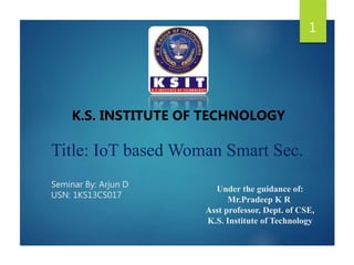 1
K.S. INSTITUTE OF TECHNOLOGY
Title: IoT based Woman Smart Sec.
Seminar By: Arjun D
USN: 1KS13CS017
Under the guidance of:
Mr.Pradeep K R
Asst professor, Dept. of CSE,
K.S. Institute of Technology
 