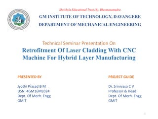 PRESENTED BY
Jyothi Prasad B M
USN: 4GM16ME024
Dept. Of Mech. Engg
GMIT
Shrishyla Educational Trust (R), Bheemasamudra
GM INSTITUTE OF TECHNOLOGY, DAVANGERE
DEPARTMENT OF MECHANICAL ENGINEERING
Technical Seminar Presentation On
Retrofitment Of Laser Cladding With CNC
Machine For Hybrid Layer Manufacturing
1
PROJECT GUIDE
Dr. Srinivasa C V
Professor & Head
Dept. Of Mech. Engg
GMIT
 