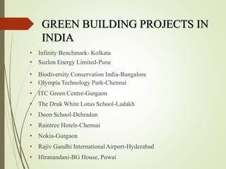 • Infinity Benchmark- Kolkata
• Suzlon Energy Limited-Pune
• Biodiversity Conservation India-Bangalore
• Olympia Technology Park-Chennai
• ITC Green Centre-Gurgaon
• The Druk White Lotus School-Ladakh
• Doon School-Dehradun
• Raintree Hotels-Chennai
• Nokia-Gurgaon
• Rajiv Gandhi InternationalAirport-Hyderabad
• Hiranandani-BG House, Powai
GREEN BUILDING PROJECTS IN
INDIA
 