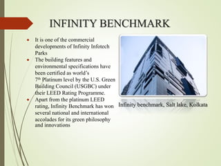 INFINITY BENCHMARK
Infinity benchmark, Salt lake, Kolkata
 It is one of the commercial
developments of Infinity Infotech
Parks
 The building features and
environmental specifications have
been certified as world’s
7th Platinum level by the U.S. Green
Building Council (USGBC) under
their LEED Rating Programme.
 Apart from the platinum LEED
rating, Infinity Benchmark has won
several national and international
accolades for its green philosophy
and innovations
 