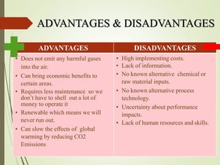 ADVANTAGES & DISADVANTAGES
ADVANTAGES DISADVANTAGES
• Does not emit any harmful gases
into the air.
• Can bring economic benefits to
certain areas.
• Requires less maintenance so we
don’t have to shell out a lot of
money to operate it
• Renewable which means we will
never run out.
• Can slow the effects of global
warming by reducing CO2
Emissions
• High implementing costs.
• Lack of information.
• No known alternative chemical or
raw material inputs.
• No known alternative process
technology.
• Uncertainty about performance
impacts.
• Lack of human resources and skills.
 