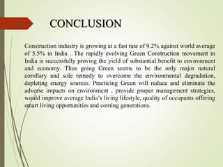 CONCLUSION
Construction industry is growing at a fast rate of 9.2% against world average
of 5.5% in India . The rapidly evolving Green Construction movement in
India is successfully proving the yield of substantial benefit to environment
and economy. Thus going Green seems to be the only major natural
corollary and sole remedy to overcome the environmental degradation,
depleting energy sources. Practicing Green will reduce and eliminate the
adverse impacts on environment , provide proper management strategies,
would improve average India’s living lifestyle, quality of occupants offering
smart living opportunities and coming generations.
 