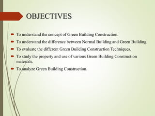 OBJECTIVES
 To understand the concept of Green Building Construction.
 To understand the difference between Normal Building and Green Building.
 To evaluate the different Green Building Construction Techniques.
 To study the property and use of various Green Building Construction
materials.
 To analyze Green Building Construction.
 