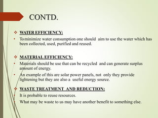  WATER EFFICIENCY:
• Tominimize water consumption one should aim to use the water which has
been collected, used, purified and reused.
 MATERIAL EFFICIENCY:
• Materials should be use that can be recycled and can generate surplus
amount of energy.
• An example of this are solar power panels, not only they provide
lightening but they are also a useful energy source.
 WASTE TREATMENT AND REDUCTION:
• It is probable to reuse resources.
• What may be waste to us may have another benefit to something else.
CONTD.
 